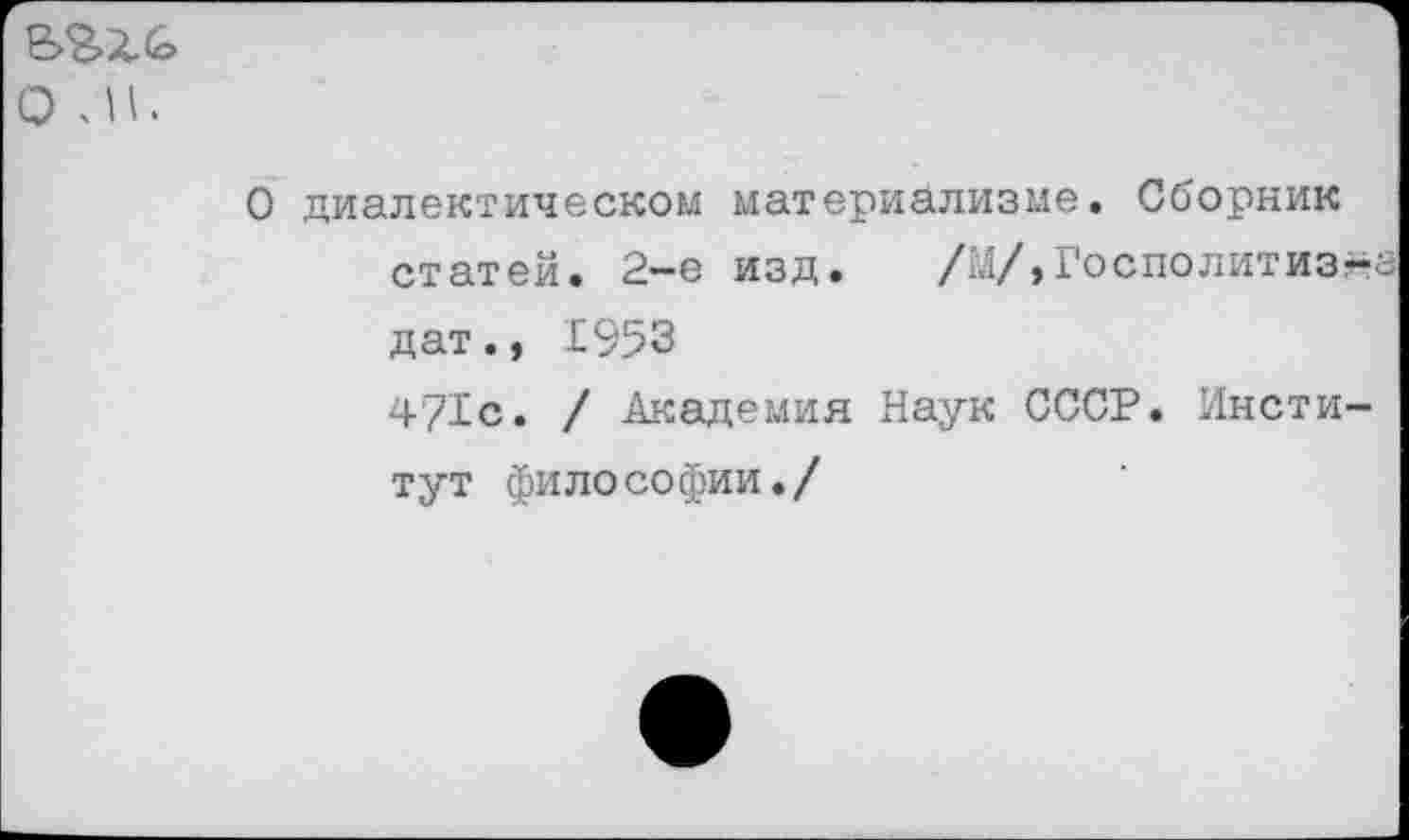 ﻿о л.
О диалектическом материализме. Сборник статей. 2-е изд.	/гл/, Го с по лит из-а
дат., 1953 4?1с. / Академия Наук СССР. Институт философии./